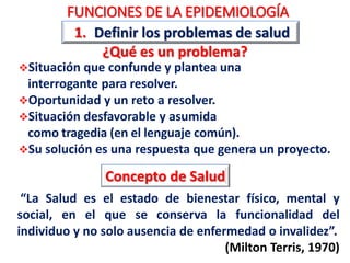 FUNCIONES DE LA EPIDEMIOLOGÍA
1. Definir los problemas de salud
¿Qué es un problema?
Situación que confunde y plantea una
interrogante para resolver.
Oportunidad y un reto a resolver.
Situación desfavorable y asumida
como tragedia (en el lenguaje común).
Su solución es una respuesta que genera un proyecto.
Concepto de Salud
“La Salud es el estado de bienestar físico, mental y
social, en el que se conserva la funcionalidad del
individuo y no solo ausencia de enfermedad o invalidez”.
(Milton Terris, 1970)
 
