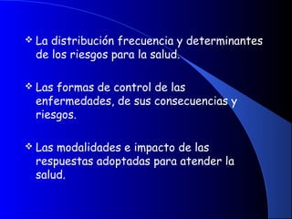  La distribución frecuencia y determinantes
de los riesgos para la salud.
 Las formas de control de las
enfermedades, de sus consecuencias y
riesgos.
 Las modalidades e impacto de las
respuestas adoptadas para atender la
salud.
 