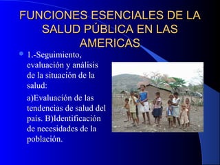FUNCIONES ESENCIALES DE LAFUNCIONES ESENCIALES DE LA
SALUD PÚBLICA EN LASSALUD PÚBLICA EN LAS
AMERICASAMERICAS
 1.-Seguimiento,
evaluación y análisis
de la situación de la
salud:
a)Evaluación de las
tendencias de salud del
país. B)Identificación
de necesidades de la
población.
 