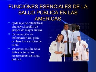 FUNCIONES ESENCIALES DE LAFUNCIONES ESENCIALES DE LA
SALUD PÚBLICA EN LASSALUD PÚBLICA EN LAS
AMERICASAMERICAS
 c)Manejo de estadísticas
vitalesy situación de
grupos de mayor riesgo.
 d)Generación de
información útil para
evaluar los servicios de
salud.
 e)Comunicación de la
información a los
responsables de salud
pública.
 