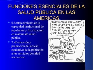 FUNCIONES ESENCIALES DE LAFUNCIONES ESENCIALES DE LA
SALUD PÚBLICA EN LASSALUD PÚBLICA EN LAS
AMERICASAMERICAS
 6.Fortalecimiento de la
capacidad institucional de
regulación y fiscalización
en materia de salud
pública.
 7.-Evaluación y
promoción del acceso
equitativo de la población
a los servicios de salud
necesarios.
 