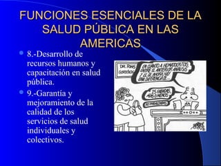 FUNCIONES ESENCIALES DE LAFUNCIONES ESENCIALES DE LA
SALUD PÚBLICA EN LASSALUD PÚBLICA EN LAS
AMERICASAMERICAS
 8.-Desarrollo de
recursos humanos y
capacitación en salud
pública.
 9.-Garantía y
mejoramiento de la
calidad de los
servicios de salud
individuales y
colectivos.
 
