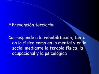 Prevención terciaria:
Corresponde a la rehabilitación, tanto
en lo físico como en lo mental y en lo
social mediante la terapia física, la
ocupacional y la psicológica
 