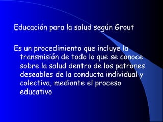 Educación para la salud según Grout
Es un procedimiento que incluye la
transmisión de todo lo que se conoce
sobre la salud dentro de los patrones
deseables de la conducta individual y
colectiva, mediante el proceso
educativo
 