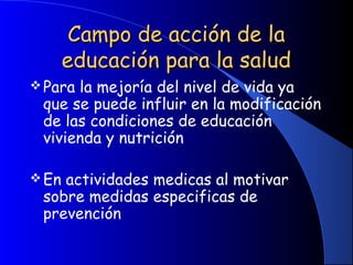 Campo de acción de laCampo de acción de la
educación para la saludeducación para la salud
Para la mejoría del nivel de vida ya
que se puede influir en la modificación
de las condiciones de educación
vivienda y nutrición
 
En actividades medicas al motivar
sobre medidas especificas de
prevención
 