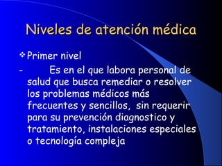 Niveles de atención médicaNiveles de atención médica
Primer nivel
-         Es en el que labora personal de
salud que busca remediar o resolver
los problemas médicos más
frecuentes y sencillos, sin requerir
para su prevención diagnostico y
tratamiento, instalaciones especiales
o tecnología compleja
 