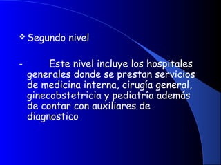 Segundo nivel
-         Este nivel incluye los hospitales
generales donde se prestan servicios
de medicina interna, cirugía general,
ginecobstetricia y pediatría además
de contar con auxiliares de
diagnostico
 