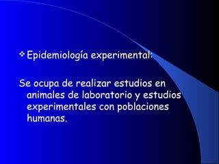 Epidemiología experimental:
Se ocupa de realizar estudios en
animales de laboratorio y estudios
experimentales con poblaciones
humanas.
 