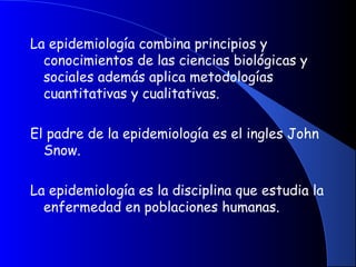 La epidemiología combina principios y
conocimientos de las ciencias biológicas y
sociales además aplica metodologías
cuantitativas y cualitativas.
 
El padre de la epidemiología es el ingles John
Snow.
La epidemiología es la disciplina que estudia la
enfermedad en poblaciones humanas.
 