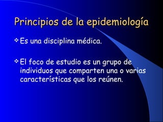 Principios de la epidemiologíaPrincipios de la epidemiología
Es una disciplina médica.
El foco de estudio es un grupo de
individuos que comparten una o varias
características que los reúnen.
 