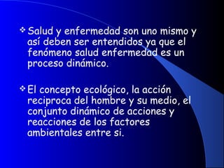 Salud y enfermedad son uno mismo y
así deben ser entendidos ya que el
fenómeno salud enfermedad es un
proceso dinámico.
El concepto ecológico, la acción
reciproca del hombre y su medio, el
conjunto dinámico de acciones y
reacciones de los factores
ambientales entre si.
 