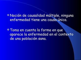 Noción de causalidad múltiple, ninguna
enfermedad tiene una causa única.
Toma en cuenta la forma en que
aparece la enfermedad en el contexto
de una población sana.
 
