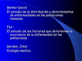 Barker David:
El estudio de la distribución y determinantes
de enfermedades en las poblaciones
humanas.
 
Fox :
El estudio de los factores que determinan la
ocurrencia de la enfermedad en las
poblaciones
 
Gordon, John:
Ecología medica.
 