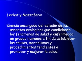 Lechat y Mazzafero:
Ciencia encargada del estudio de los
aspectos ecológicos que condicionan
los fenómenos de salud y enfermedad
en grupos humanos a fin de establecer
las causas, mecanismos y
procedimientos tendientes a
promover y mejorar la salud.
 