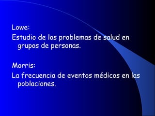 Lowe:
Estudio de los problemas de salud en
grupos de personas.
Morris:
La frecuencia de eventos médicos en las
poblaciones.
 