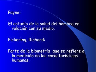 Payne:
El estudio de la salud del hombre en
relación con su medio.
 
Pickering, Richard:
Parte de la biometría que se refiere a
la medición de las características
humanas.
 