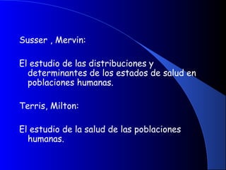 Susser , Mervin:
El estudio de las distribuciones y
determinantes de los estados de salud en
poblaciones humanas.
Terris, Milton:
El estudio de la salud de las poblaciones
humanas.
 