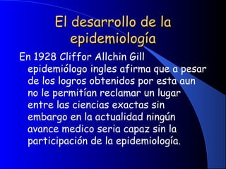 El desarrollo de laEl desarrollo de la
epidemiologíaepidemiología
En 1928 Cliffor Allchin Gill
epidemiólogo ingles afirma que a pesar
de los logros obtenidos por esta aun
no le permitían reclamar un lugar
entre las ciencias exactas sin
embargo en la actualidad ningún
avance medico seria capaz sin la
participación de la epidemiología.
 