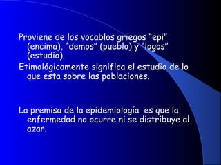 Proviene de los vocablos griegos “epi”
(encima), “demos” (pueblo) y “logos”
(estudio).
Etimológicamente significa el estudio de lo
que esta sobre las poblaciones.
 
 
La premisa de la epidemiología es que la
enfermedad no ocurre ni se distribuye al
azar.
 