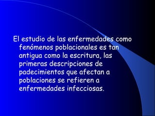 El estudio de las enfermedades como
fenómenos poblacionales es tan
antigua como la escritura, las
primeras descripciones de
padecimientos que afectan a
poblaciones se refieren a
enfermedades infecciosas.
 