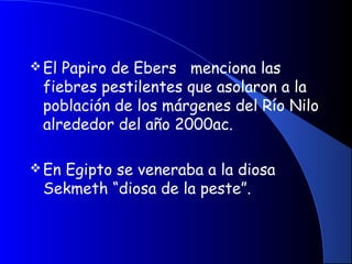 El Papiro de Ebers menciona las
fiebres pestilentes que asolaron a la
población de los márgenes del Río Nilo
alrededor del año 2000ac.
En Egipto se veneraba a la diosa
Sekmeth “diosa de la peste”.
 