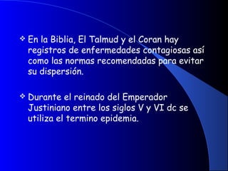  En la Biblia, El Talmud y el Coran hay
registros de enfermedades contagiosas así
como las normas recomendadas para evitar
su dispersión.
 Durante el reinado del Emperador
Justiniano entre los siglos V y VI dc se
utiliza el termino epidemia.
 