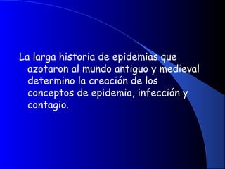 La larga historia de epidemias que
azotaron al mundo antiguo y medieval
determino la creación de los
conceptos de epidemia, infección y
contagio.
 
