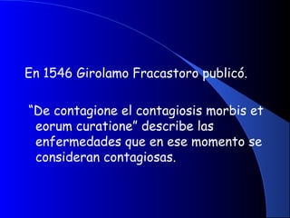 En 1546 Girolamo Fracastoro publicó.
“De contagione el contagiosis morbis et
eorum curatione” describe las
enfermedades que en ese momento se
consideran contagiosas.
 