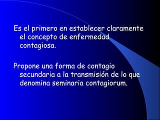 Es el primero en establecer claramente
el concepto de enfermedad
contagiosa.
Propone una forma de contagio
secundaria a la transmisión de lo que
denomina seminaria contagiorum.
 
 