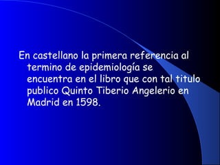En castellano la primera referencia al
termino de epidemiología se
encuentra en el libro que con tal titulo
publico Quinto Tiberio Angelerio en
Madrid en 1598.
 