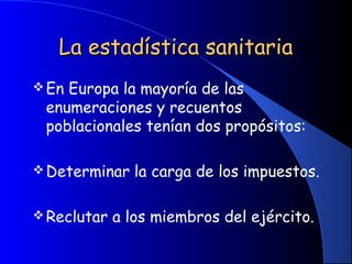 La estadística sanitariaLa estadística sanitaria
En Europa la mayoría de las
enumeraciones y recuentos
poblacionales tenían dos propósitos:
Determinar la carga de los impuestos.
Reclutar a los miembros del ejército.
 