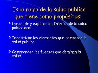 Es la rama de la salud publicaEs la rama de la salud publica
que tiene como propósitos:que tiene como propósitos:
 Describir y explicar la dinámica de la salud
poblacional.
 Identificar los elementos que componen la
salud publica.
 Comprender las fuerzas que dominan la
salud.
 
 