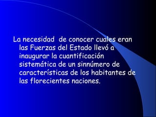La necesidad de conocer cuales eran
las Fuerzas del Estado llevó a
inaugurar la cuantificación
sistemática de un sinnúmero de
características de los habitantes de
las florecientes naciones.
 