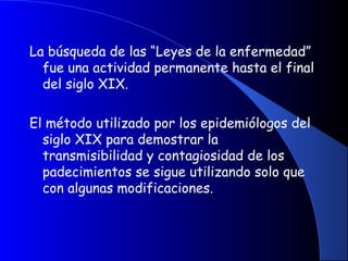 La búsqueda de las “Leyes de la enfermedad”
fue una actividad permanente hasta el final
del siglo XIX.
El método utilizado por los epidemiólogos del
siglo XIX para demostrar la
transmisibilidad y contagiosidad de los
padecimientos se sigue utilizando solo que
con algunas modificaciones.
 