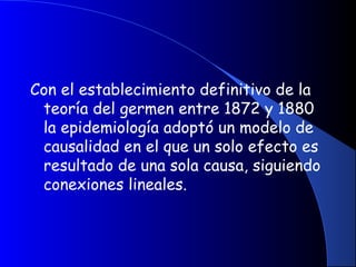 Con el establecimiento definitivo de la
teoría del germen entre 1872 y 1880
la epidemiología adoptó un modelo de
causalidad en el que un solo efecto es
resultado de una sola causa, siguiendo
conexiones lineales.
 