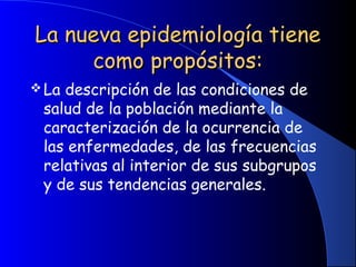 La nueva epidemiología tieneLa nueva epidemiología tiene
como propósitos:como propósitos:
La descripción de las condiciones de
salud de la población mediante la
caracterización de la ocurrencia de
las enfermedades, de las frecuencias
relativas al interior de sus subgrupos
y de sus tendencias generales.
 