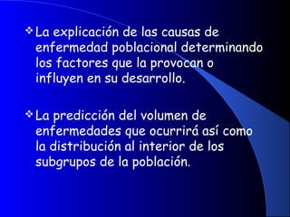 La explicación de las causas de
enfermedad poblacional determinando
los factores que la provocan o
influyen en su desarrollo.
La predicción del volumen de
enfermedades que ocurrirá así como
la distribución al interior de los
subgrupos de la población.
 