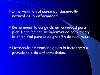  Intervenir en el curso del desarrollo
natural de la enfermedad.
 Determinar la carga de enfermedad para
planificar los requerimientos de servicios y
la prioridad para la asignación de recursos.
 
 Detección de tendencias en la incidencia o
prevalencia de enfermedades.
 
 