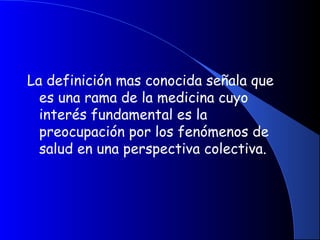 La definición mas conocida señala que
es una rama de la medicina cuyo
interés fundamental es la
preocupación por los fenómenos de
salud en una perspectiva colectiva.
 
