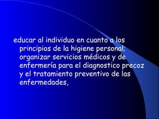 educar al individuo en cuanto a los
principios de la higiene personal;
organizar servicios médicos y de
enfermería para el diagnostico precoz
y el tratamiento preventivo de las
enfermedades,
 
