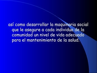 así como desarrollar la maquinaria social
que le asegure a cada individuo de la
comunidad un nivel de vida adecuado
para el mantenimiento de la salud.
 