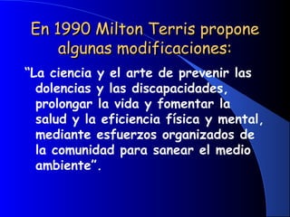 En 1990 Milton Terris proponeEn 1990 Milton Terris propone
algunas modificaciones:algunas modificaciones:
“La ciencia y el arte de prevenir las
dolencias y las discapacidades,
prolongar la vida y fomentar la
salud y la eficiencia física y mental,
mediante esfuerzos organizados de
la comunidad para sanear el medio
ambiente”.
 