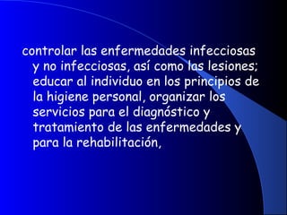 controlar las enfermedades infecciosas
y no infecciosas, así como las lesiones;
educar al individuo en los principios de
la higiene personal, organizar los
servicios para el diagnóstico y
tratamiento de las enfermedades y
para la rehabilitación,
 