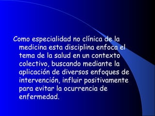 Como especialidad no clínica de la
medicina esta disciplina enfoca el
tema de la salud en un contexto
colectivo, buscando mediante la
aplicación de diversos enfoques de
intervención, influir positivamente
para evitar la ocurrencia de
enfermedad.
 