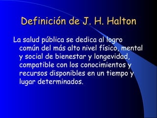 Definición de J. H. HaltonDefinición de J. H. Halton
La salud pública se dedica al logro
común del más alto nivel físico, mental
y social de bienestar y longevidad,
compatible con los conocimientos y
recursos disponibles en un tiempo y
lugar determinados.
 