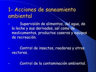 1- Acciones de saneamiento1- Acciones de saneamiento
ambientalambiental
-         Supervisión de alimentos, del agua, de
la leche y sus derivados, así como de
medicamentos, productos caseros y equipos
de recreación.
-         Control de insectos, roedores y otros
vectores.
-         Control de la contaminación ambiental.
 