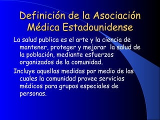 Definición de la AsociaciónDefinición de la Asociación
Médica EstadounidenseMédica Estadounidense
La salud publica es el arte y la ciencia de
mantener, proteger y mejorar la salud de
la población, mediante esfuerzos
organizados de la comunidad.
Incluye aquellas medidas por medio de las
cuales la comunidad provee servicios
médicos para grupos especiales de
personas.
 