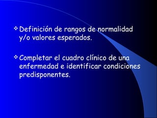 Definición de rangos de normalidad
y/o valores esperados.
 
Completar el cuadro clínico de una
enfermedad e identificar condiciones
predisponentes.
 
 