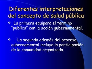 Diferentes interpretacionesDiferentes interpretaciones
del concepto de salud públicadel concepto de salud pública
  La primera equipara el termino
“publica” con la acción gubernamental.
     La segunda además del proceso
gubernamental incluye la participación
de la comunidad organizada.
 