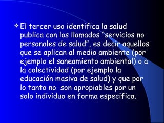 El tercer uso identifica la salud
publica con los llamados “servicios no
personales de salud”, es decir aquellos
que se aplican al medio ambiente (por
ejemplo el saneamiento ambiental) o a
la colectividad (por ejemplo la
educación masiva de salud) y que por
lo tanto no son apropiables por un
solo individuo en forma especifica.
 